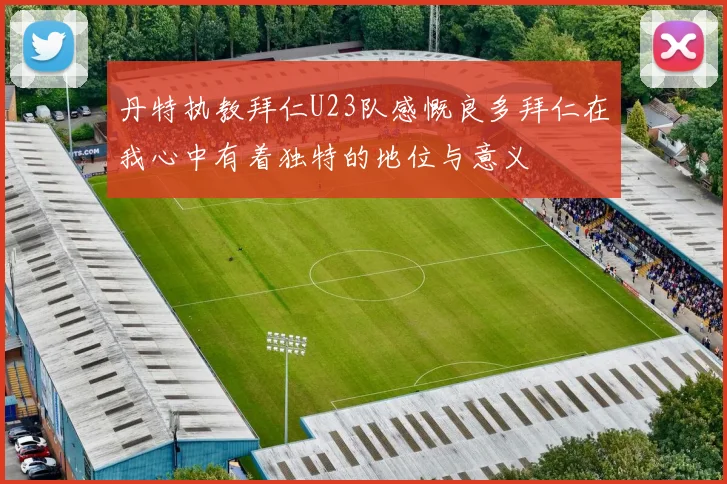 丹特执教拜仁U23队感慨良多拜仁在我心中有着独特的地位与意义