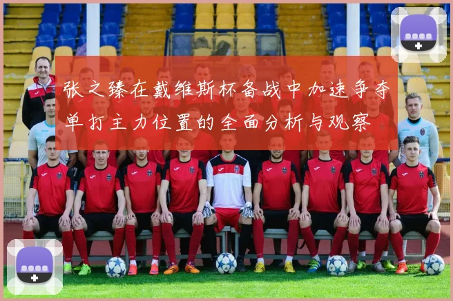 张之臻在戴维斯杯备战中加速争夺单打主力位置的全面分析与观察
